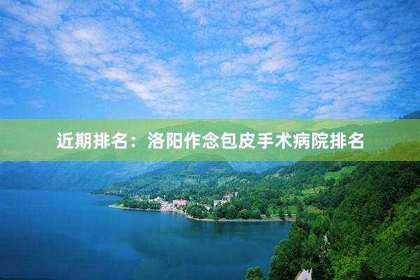 近期排名：洛阳作念包皮手术病院排名
