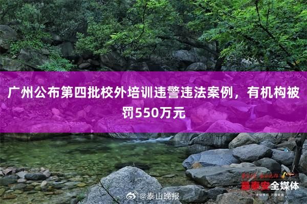 广州公布第四批校外培训违警违法案例，有机构被罚550万元