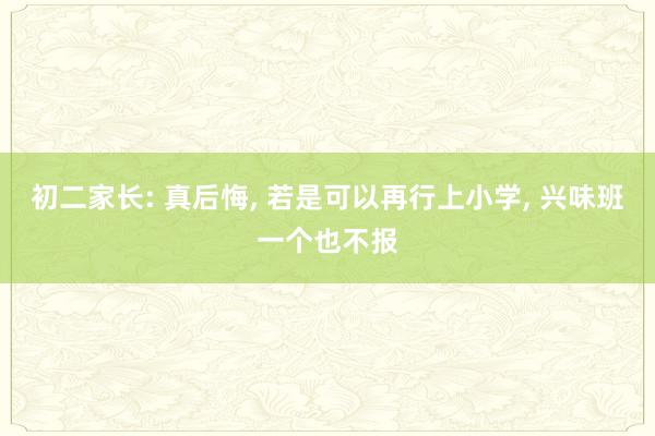 初二家长: 真后悔, 若是可以再行上小学, 兴味班一个也不报